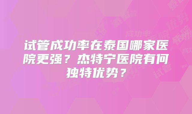 试管成功率在泰国哪家医院更强？杰特宁医院有何独特优势？