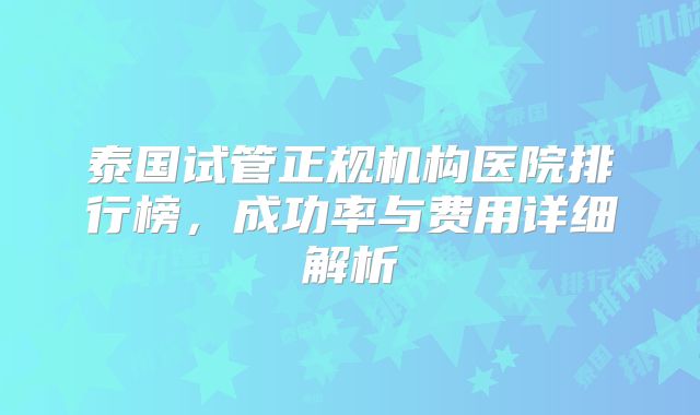 泰国试管正规机构医院排行榜，成功率与费用详细解析