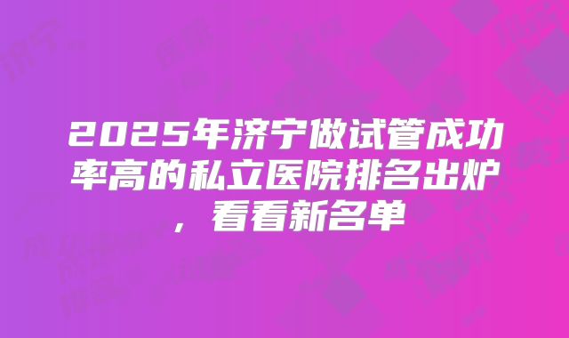 2025年济宁做试管成功率高的私立医院排名出炉，看看新名单