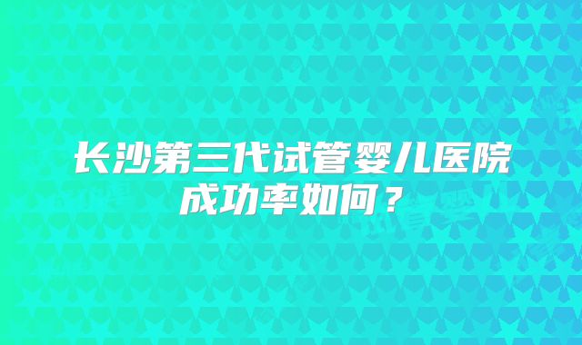 长沙第三代试管婴儿医院成功率如何？