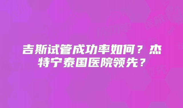 吉斯试管成功率如何？杰特宁泰国医院领先？