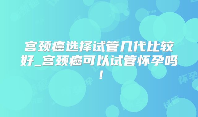 宫颈癌选择试管几代比较好_宫颈癌可以试管怀孕吗！