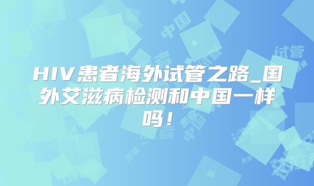 HIV患者海外试管之路_国外艾滋病检测和中国一样吗!