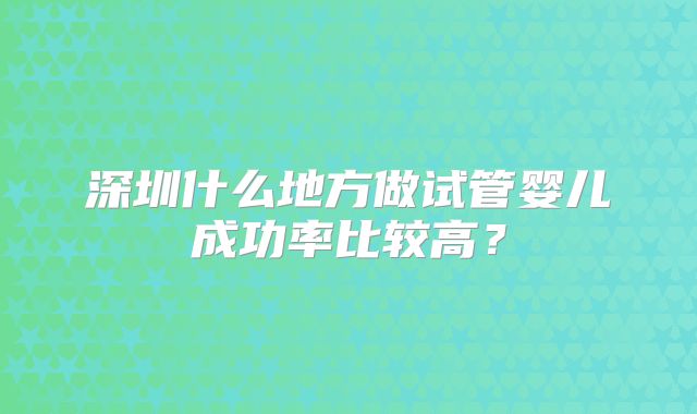 深圳什么地方做试管婴儿成功率比较高？