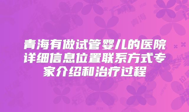 青海有做试管婴儿的医院详细信息位置联系方式专家介绍和治疗过程