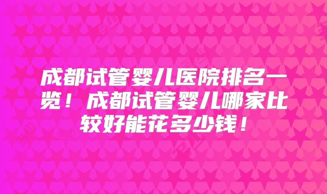 成都试管婴儿医院排名一览！成都试管婴儿哪家比较好能花多少钱！