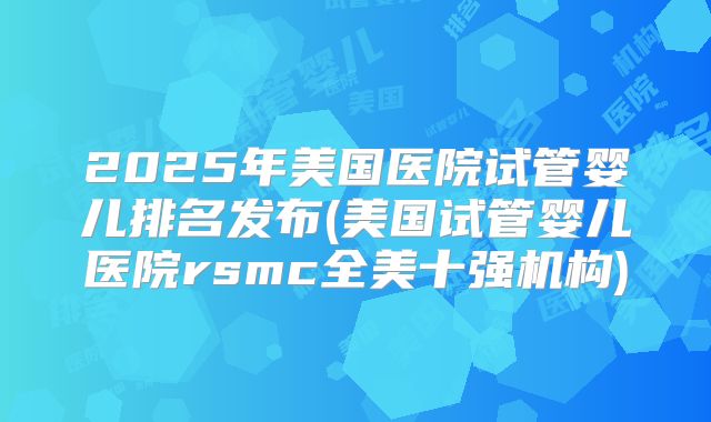 2025年美国医院试管婴儿排名发布(美国试管婴儿医院rsmc全美十强机构)