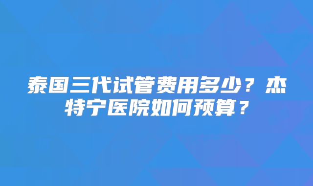 泰国三代试管费用多少？杰特宁医院如何预算？