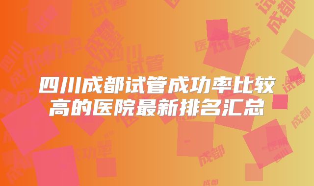四川成都试管成功率比较高的医院最新排名汇总