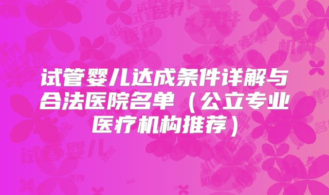 试管婴儿达成条件详解与合法医院名单(公立专业医疗机构推荐)