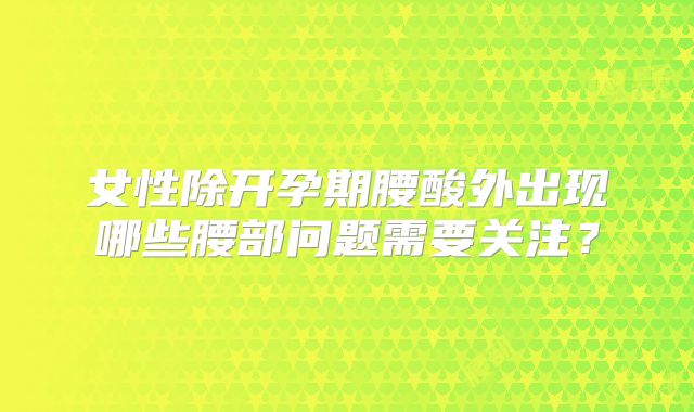 女性除开孕期腰酸外出现哪些腰部问题需要关注?
