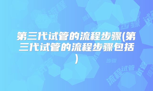 第三代试管的流程步骤(第三代试管的流程步骤包括)