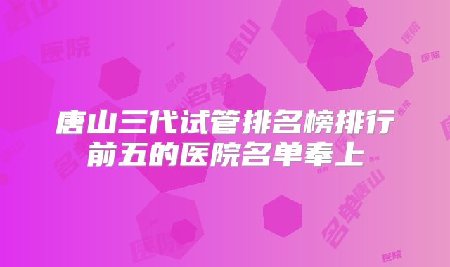 唐山三代试管排名榜排行前五的医院名单奉上