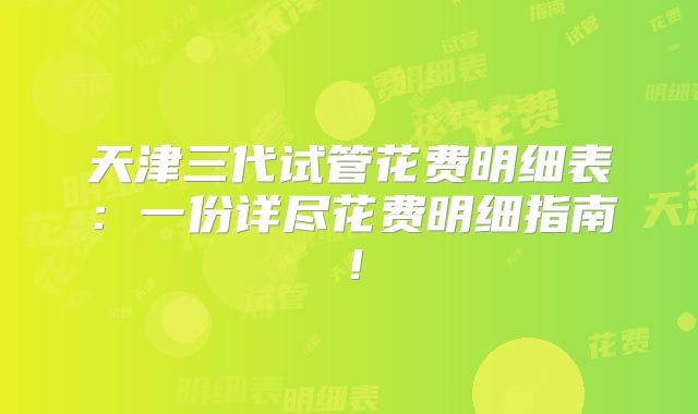 天津三代试管花费明细表：一份详尽花费明细指南！