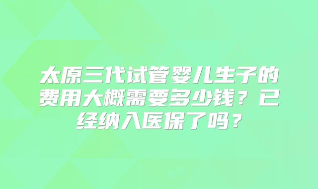 太原三代试管婴儿生子的费用大概需要多少钱？已经纳入医保了吗？