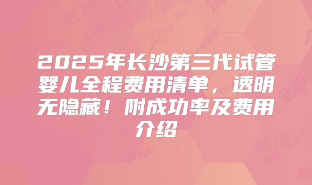 2025年长沙第三代试管婴儿全程费用清单，透明无隐藏！附成功率及费用介绍