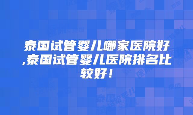 泰国试管婴儿哪家医院好,泰国试管婴儿医院排名比较好!
