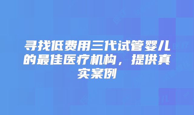寻找低费用三代试管婴儿的最佳医疗机构,提供真实案例