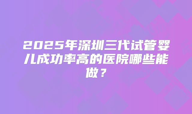 2025年深圳三代试管婴儿成功率高的医院哪些能做?