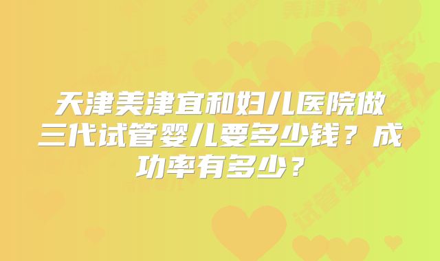 天津美津宜和妇儿医院做三代试管婴儿要多少钱？成功率有多少？