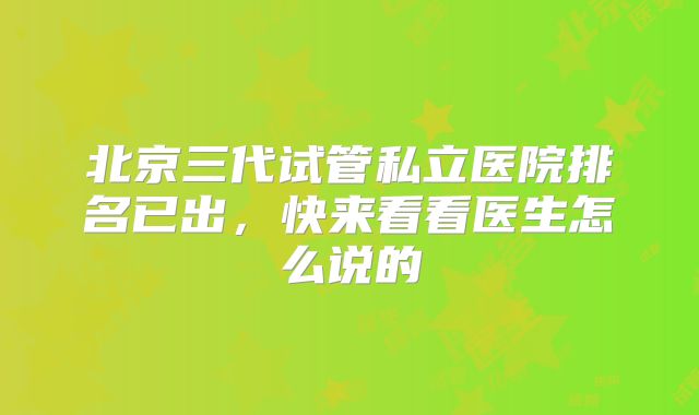 北京三代试管私立医院排名已出，快来看看医生怎么说的