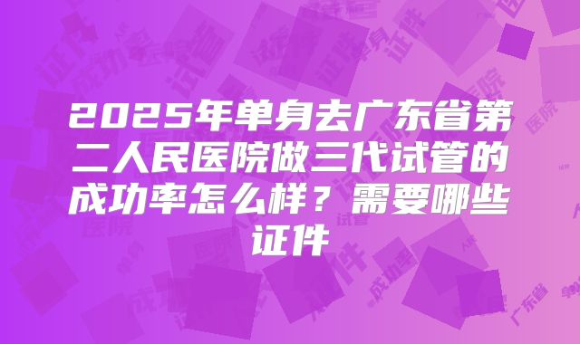 2025年单身去广东省第二人民医院做三代试管的成功率怎么样?需要哪些证件