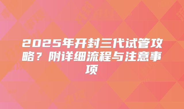 2025年开封三代试管攻略？附详细流程与注意事项