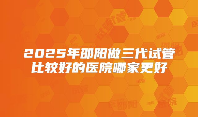 2025年邵阳做三代试管比较好的医院哪家更好