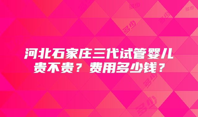 河北石家庄三代试管婴儿贵不贵？费用多少钱？