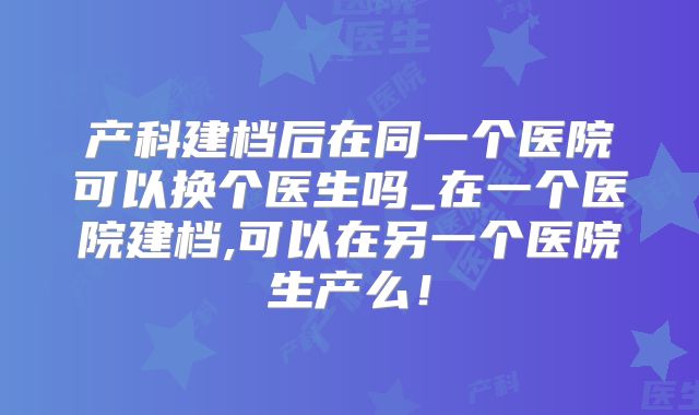 产科建档后在同一个医院可以换个医生吗_在一个医院建档,可以在另一个医院生产么！