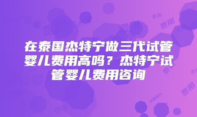 在泰国杰特宁做三代试管婴儿费用高吗？杰特宁试管婴儿费用咨询