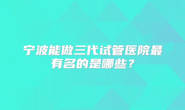 宁波能做三代试管医院最有名的是哪些？