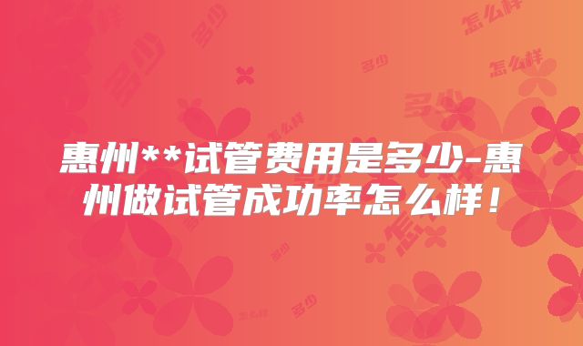 惠州**试管费用是多少-惠州做试管成功率怎么样！