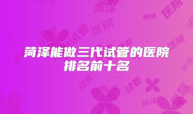 菏泽能做三代试管的医院排名前十名