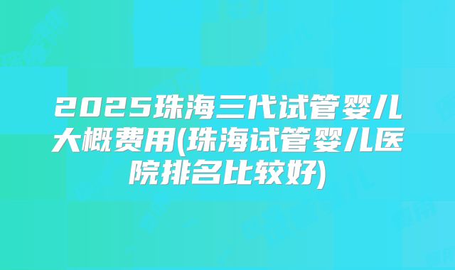 2025珠海三代试管婴儿大概费用(珠海试管婴儿医院排名比较好)
