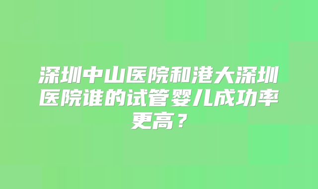 深圳中山医院和港大深圳医院谁的试管婴儿成功率更高？