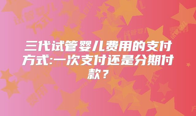三代试管婴儿费用的支付方式:一次支付还是分期付款？