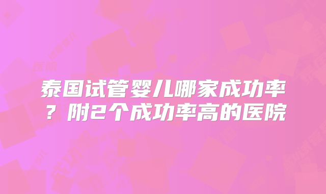泰国试管婴儿哪家成功率？附2个成功率高的医院
