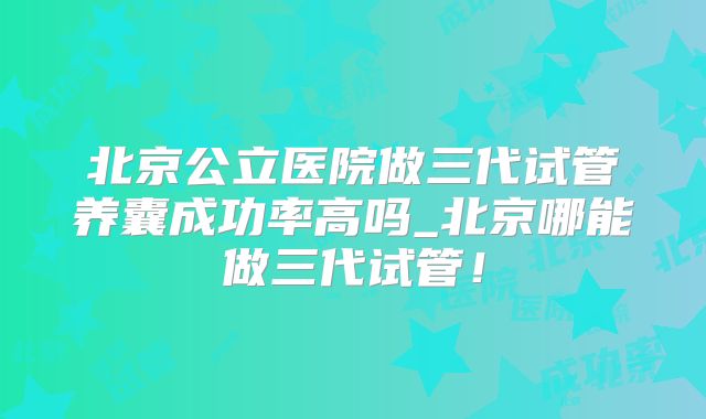 北京公立医院做三代试管养囊成功率高吗_北京哪能做三代试管!