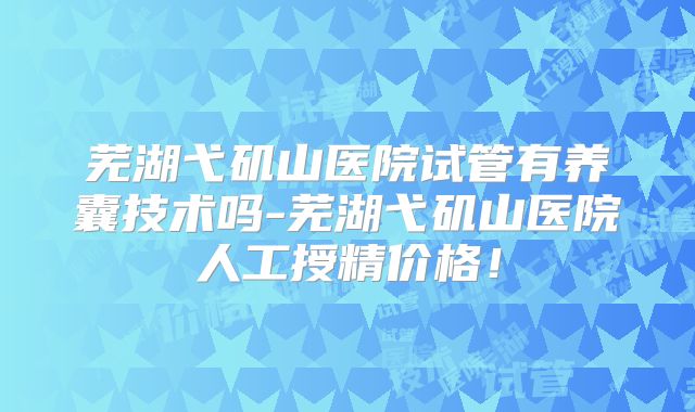芜湖弋矶山医院试管有养囊技术吗-芜湖弋矶山医院人工授精价格！
