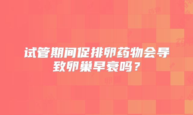 试管期间促排卵药物会导致卵巢早衰吗?