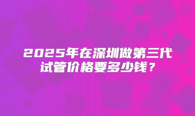 2025年在深圳做第三代试管价格要多少钱?