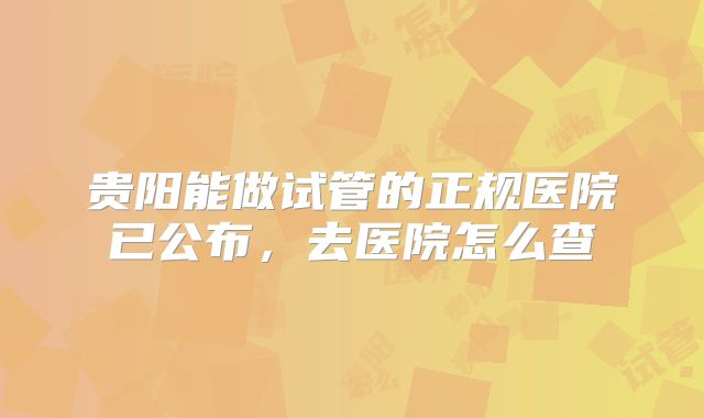 贵阳能做试管的正规医院已公布，去医院怎么查