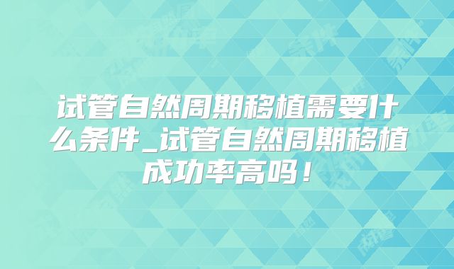 试管自然周期移植需要什么条件_试管自然周期移植成功率高吗!