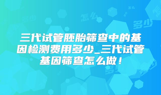 三代试管胚胎筛查中的基因检测费用多少_三代试管基因筛查怎么做！