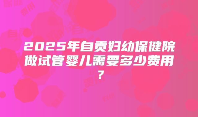 2025年自贡妇幼保健院做试管婴儿需要多少费用？