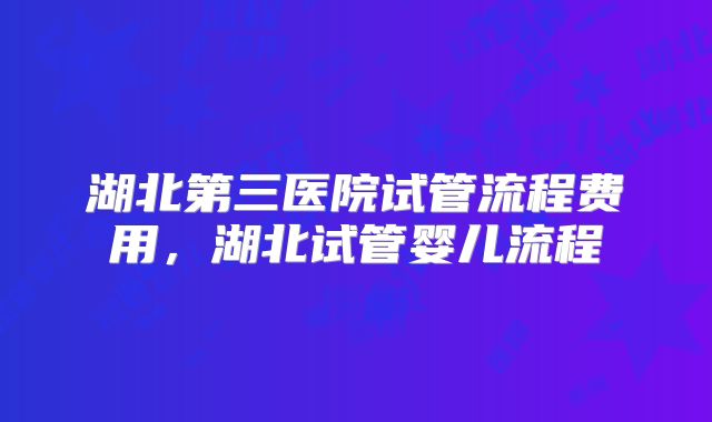 湖北第三医院试管流程费用，湖北试管婴儿流程