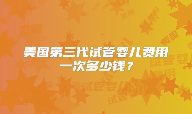 美国第三代试管婴儿费用一次多少钱?