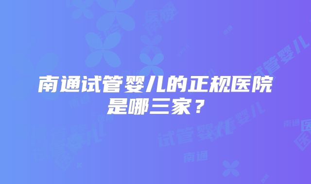 南通试管婴儿的正规医院是哪三家?