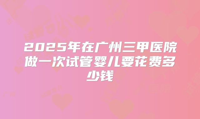 2025年在广州三甲医院做一次试管婴儿要花费多少钱